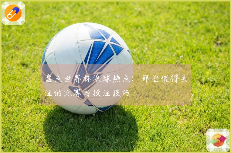盘点世界杯滚球热点：那些值得关注的比赛与投注技巧