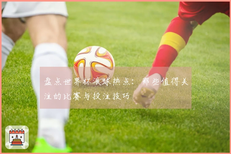 盘点世界杯滚球热点：那些值得关注的比赛与投注技巧