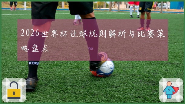 2026世界杯让球规则解析与比赛策略盘点